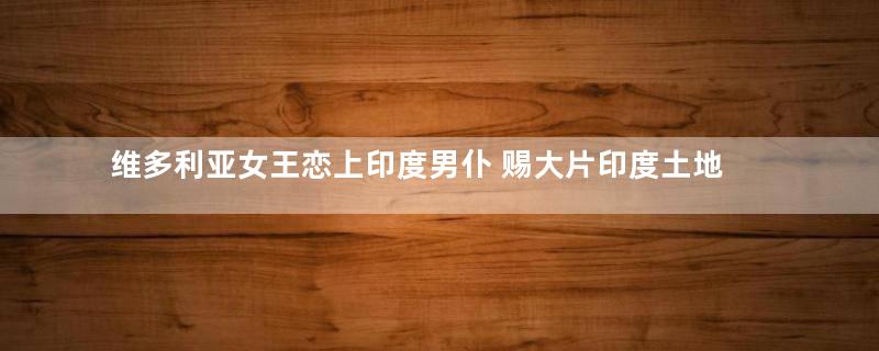 维多利亚女王恋上印度男仆 赐大片印度土地